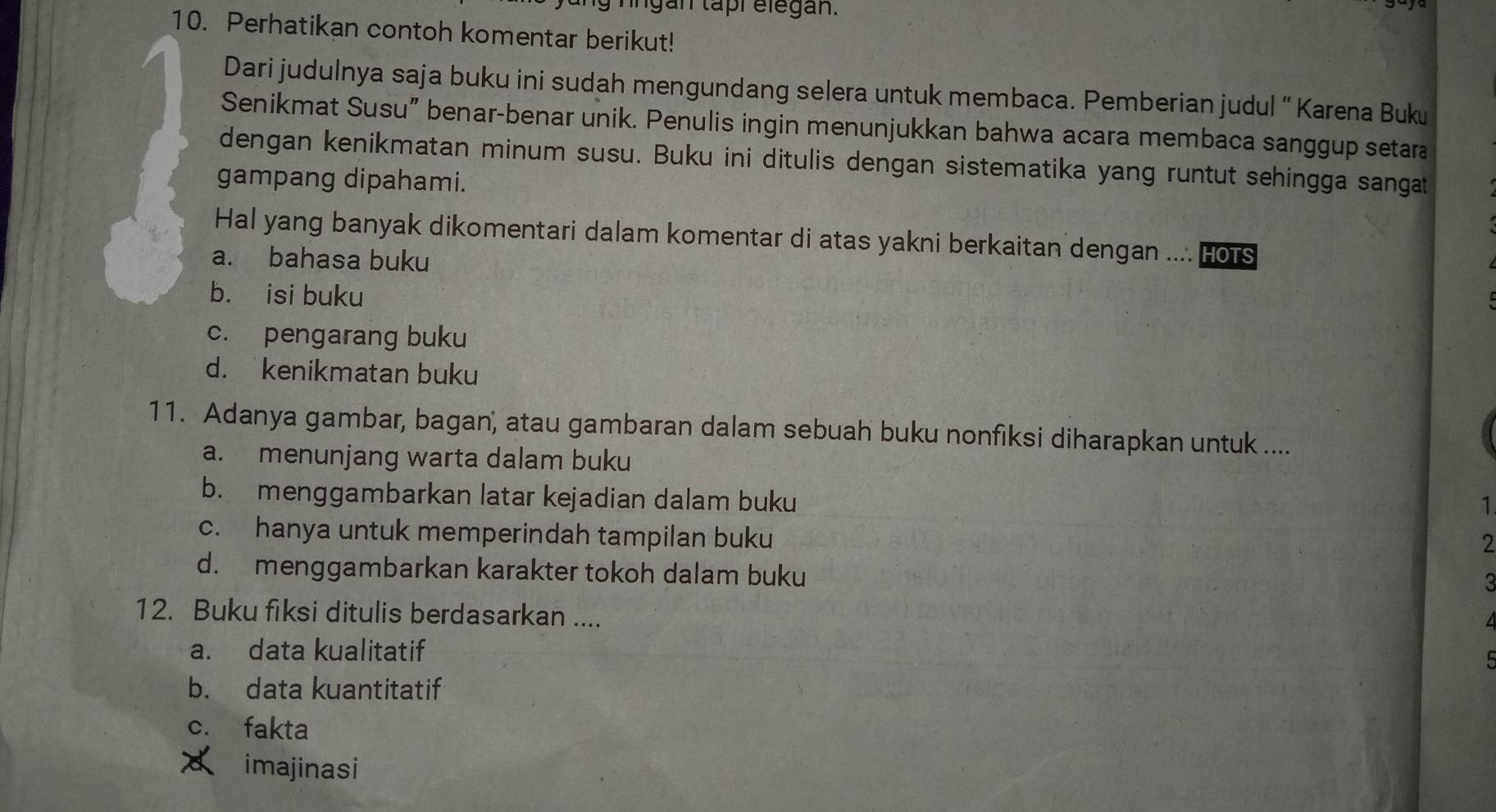 ingan tapr elegan.
10. Perhatikan contoh komentar berikut!
Dari judulnya saja buku ini sudah mengundang selera untuk membaca. Pemberian judul “ Karena Buku
Senikmat Susu” benar-benar unik. Penulis ingin menunjukkan bahwa acara membaca sanggup setara
dengan kenikmatan minum susu. Buku ini ditulis dengan sistematika yang runtut sehingga sangat
gampang dipahami.
Hal yang banyak dikomentari dalam komentar di atas yakni berkaitan dengan .... Hors
a. bahasa buku
b. isi buku
c. pengarang buku
d. kenikmatan buku
11. Adanya gambar, bagan, atau gambaran dalam sebuah buku nonfiksi diharapkan untuk ....
a. menunjang warta dalam buku
b. menggambarkan latar kejadian dalam buku
1
c. hanya untuk memperindah tampilan buku
2
d. menggambarkan karakter tokoh dalam buku
3
12. Buku fiksi ditulis berdasarkan ....
a. data kualitatif
b. data kuantitatif
c. fakta
a imajinasi