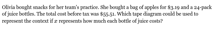 Olivia bought snacks for her team's practice. She bought a bag of apples for $3.19 and a 24 -pack 
of juice bottles. The total cost before tax was $55.51. Which tape diagram could be used to 
represent the context if x represents how much each bottle of juice costs?