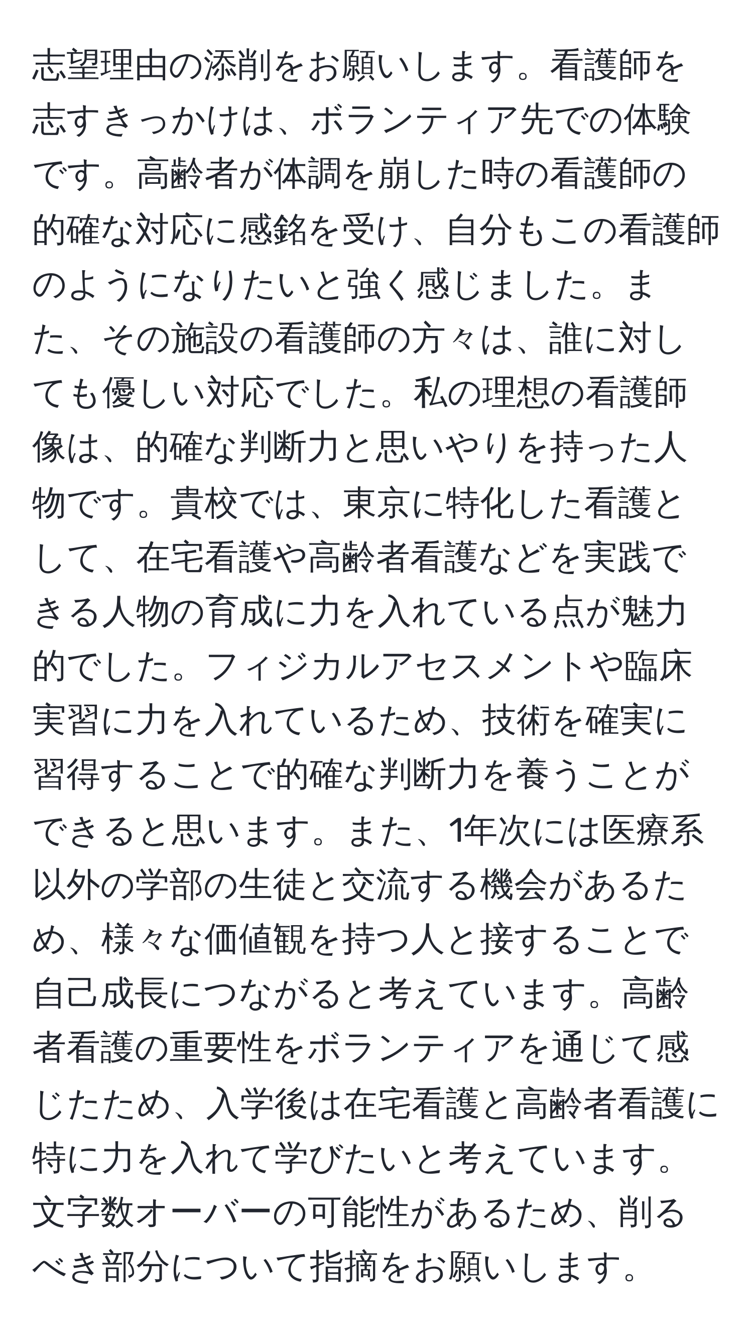 志望理由の添削をお願いします。看護師を志すきっかけは、ボランティア先での体験です。高齢者が体調を崩した時の看護師の的確な対応に感銘を受け、自分もこの看護師のようになりたいと強く感じました。また、その施設の看護師の方々は、誰に対しても優しい対応でした。私の理想の看護師像は、的確な判断力と思いやりを持った人物です。貴校では、東京に特化した看護として、在宅看護や高齢者看護などを実践できる人物の育成に力を入れている点が魅力的でした。フィジカルアセスメントや臨床実習に力を入れているため、技術を確実に習得することで的確な判断力を養うことができると思います。また、1年次には医療系以外の学部の生徒と交流する機会があるため、様々な価値観を持つ人と接することで自己成長につながると考えています。高齢者看護の重要性をボランティアを通じて感じたため、入学後は在宅看護と高齢者看護に特に力を入れて学びたいと考えています。文字数オーバーの可能性があるため、削るべき部分について指摘をお願いします。