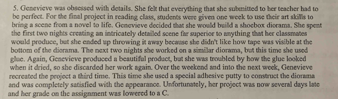 Genevieve was obsessed with details. She felt that everything that she submitted to her teacher had to 
be perfect. For the final project in reading class, students were given one week to use their art skills to 
bring a scene from a novel to life. Genevieve decided that she would build a shoebox diorama. She spent 
the first two nights creating an intricately detailed scene far superior to anything that her classmates 
would produce, but she ended up throwing it away because she didn't like how tape was visible at the 
bottom of the diorama. The next two nights she worked on a similar diorama, but this time she used 
glue. Again, Genevieve produced a beautiful product, but she was troubled by how the glue looked 
when it dried, so she discarded her work again. Over the weekend and into the next week, Genevieve 
recreated the project a third time. This time she used a special adhesive putty to construct the diorama 
and was completely satisfied with the appearance. Unfortunately, her project was now several days late 
and her grade on the assignment was lowered to a C.