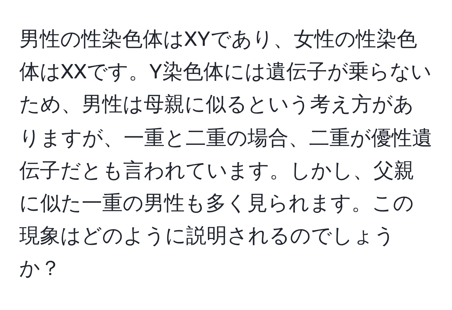 男性の性染色体はXYであり、女性の性染色体はXXです。Y染色体には遺伝子が乗らないため、男性は母親に似るという考え方がありますが、一重と二重の場合、二重が優性遺伝子だとも言われています。しかし、父親に似た一重の男性も多く見られます。この現象はどのように説明されるのでしょうか？