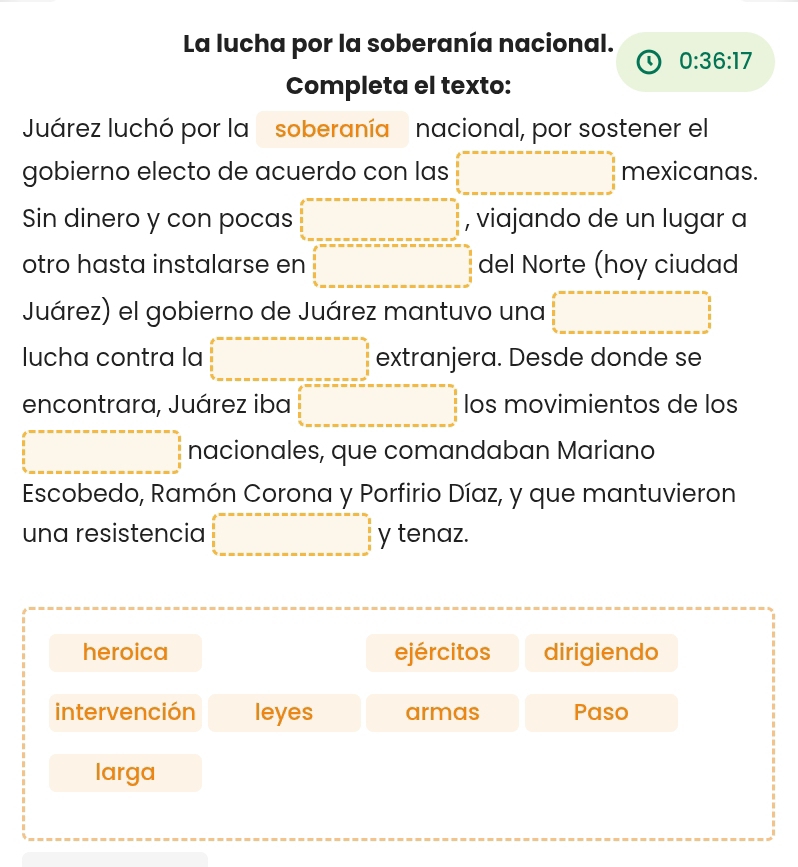 La lucha por la soberanía nacional.
0:36:17
Completa el texto:
Juárez luchó por la soberanía nacional, por sostener el
gobierno electo de acuerdo con las mexicanas.
Sin dinero y con pocas , viajando de un lugar a
otro hasta instalarse en del Norte (hoy ciudad
Juárez) el gobierno de Juárez mantuvo una
lucha contra la° extranjera. Desde donde se
encontrara, Juárez iba (-y-()=frac  los movimientos de los
nacionales, que comandaban Mariano
Escobedo, Ramón Corona y Porfirio Díaz, y que mantuvieron
una resistencia y tenaz.
heroica ejércitos dirigiendo
intervención leyes armas Paso
larga