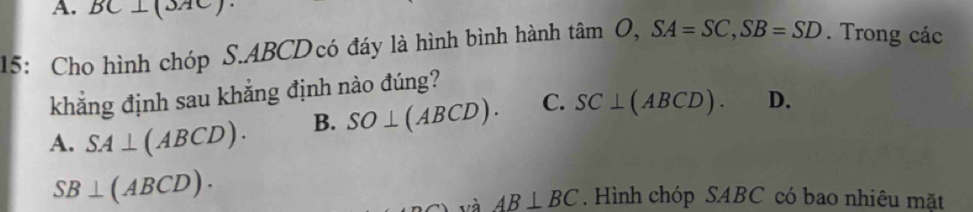 BC
15: Cho hình chóp S. ABCDcó đáy là hình bình hành tan O, SA=SC, SB=SD. Trong các
khẳng định sau khẳng định nào đúng?
A. SA⊥ (ABCD). B. SO⊥ (ABCD). C. SC⊥ (ABCD). D.
SB⊥ (ABCD). . Hình chóp SABC có bao nhiêu mặt
và AB⊥ BC