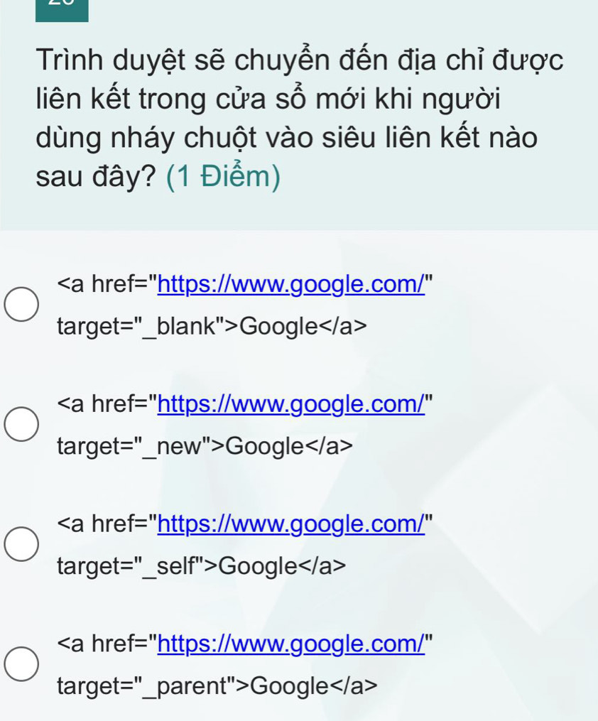 Trình duyệt sẽ chuyển đến địa chỉ được 
liên kết trong cửa sổ mới khi người 
dùng nháy chuột vào siêu liên kết nào 
sau đây? (1 Điểm)
"https://www.google.com/" 
target="_blank">Google
Google
Google
Google