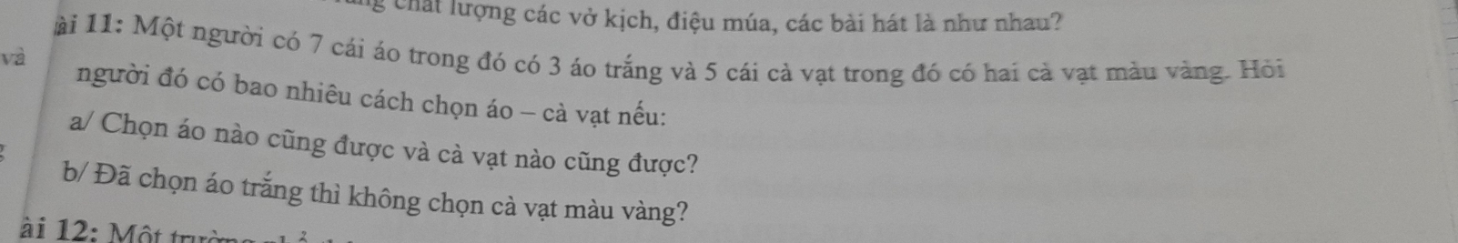 chất lượng các vở kịch, điệu múa, các bài hát là như nhau? 
ài 11: Một người có 7 cái áo trong đó có 3 áo trắng và 5 cái cả vạt trong đó có hai cà vạt màu vàng. Hỏi 
và người đó có bao nhiêu cách chọn áo - cà vạt nếu: 
a/ Chọn áo nào cũng được và cà vạt nào cũng được? 
b/ Đã chọn áo trắng thì không chọn cà vạt màu vàng? 
ài 12: Một trưở