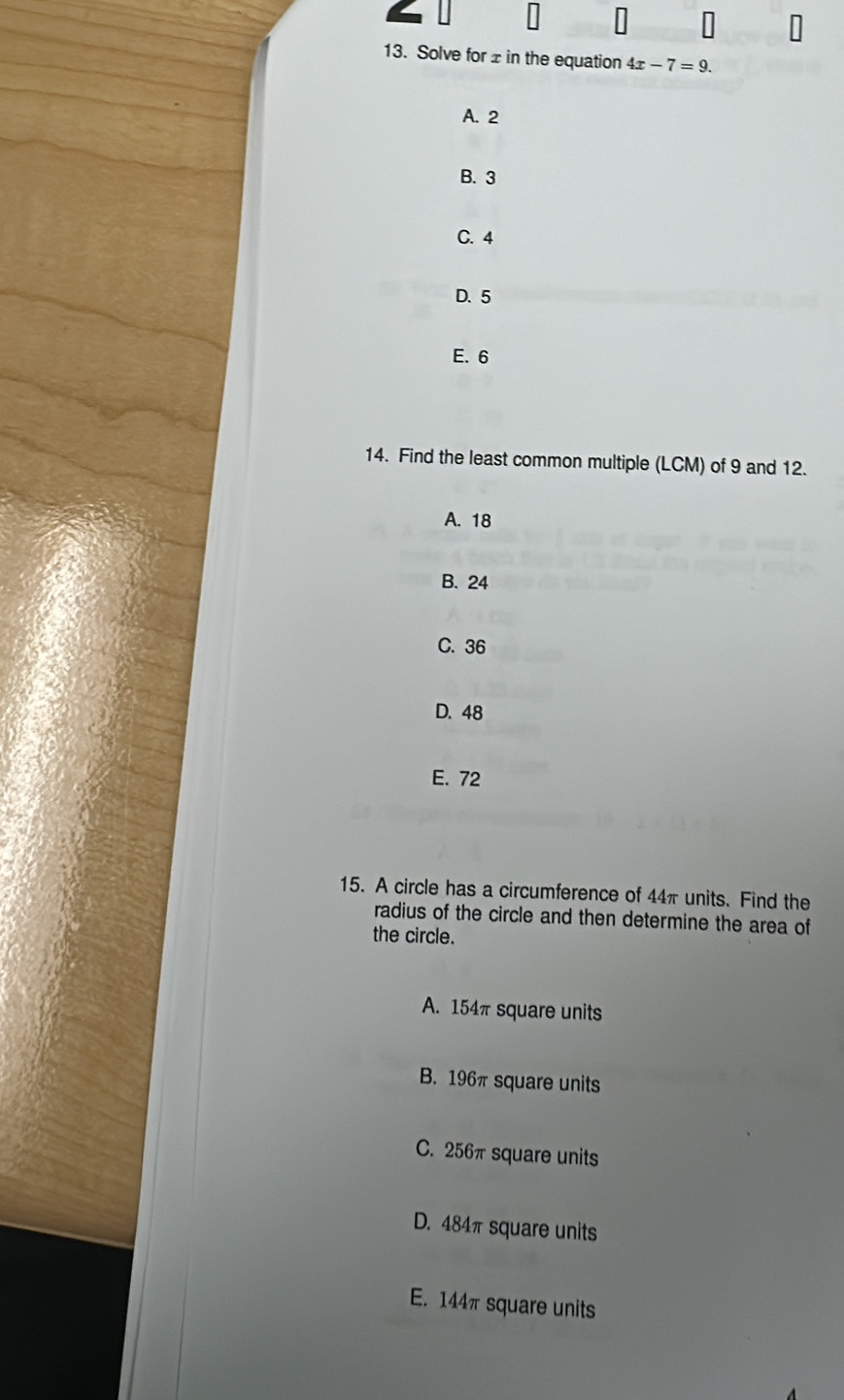 Solve for± in the equation 4x-7=9.
A. 2
B. 3
C. 4
D. 5
E. 6
14. Find the least common multiple (LCM) of 9 and 12.
A. 18
B. 24
C. 36
D. 48
E. 72
15. A circle has a circumference of 44π units. Find the
radius of the circle and then determine the area of
the circle.
A. 154π square units
B. 196π square units
C. 256π square units
D. 484π square units
E. 144πsquare units