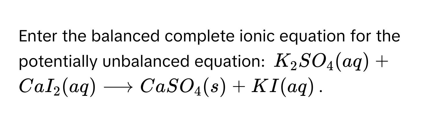 Enter the balanced complete ionic equation for the potentially unbalanced equation: $K_2SO_4(aq) + CaI_2(aq) longrightarrow CaSO_4(s) + KI(aq)$.