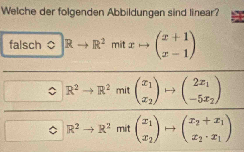 Welche der folgenden Abbildungen sind linear?
falsch ) bigcirc Rto R^2mitxto beginpmatrix x+1 x-1endpmatrix
 1/2 m= 1/1 _22- 1/2  frac 0· R^2+R^2m(frac x_1x_2)to (_-50x_2)0.R^2to R^2ma^x_1_(_x_2+3)· (_2+R_1x_1))to (_x_2+x_1)
□  +_1
□° □