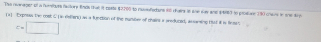 The manager of a furniture factory finds that it costs $2200 to manufacture 80 chairs in one day and $4800 to produce 280 chairs in one day. 
(a) Express the cost C (in dollars) as a function of the number of chairs x produced, assuming that it is linear.
C=□