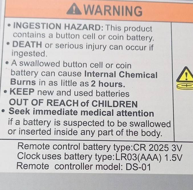 AWARNING 
INGESTION HAZARD: This product 
contains a button cell or coin battery. 
DEATH or serious injury can occur if 
ingested. 
A swallowed button cell or coin 
battery can cause Internal Chemical 
Burns in as little as 2 hours. 
KEEP new and used batteries 
OUT OF REACH of CHILDREN 
Seek immediate medical attention 
if a battery is suspected to be swallowed 
or inserted inside any part of the body. 
Remote control battery type:CR 2025 3V 
Clock uses battery type:LR03(AAA) 1.5V
Remote controller model: DS-01