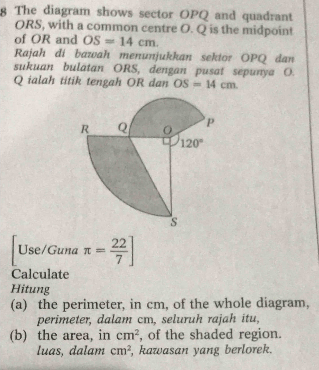 The diagram shows sector OPQ and quadrant
ORS, with a common centre O. Q is the midpoint
of OR and OS=14cm.
Rajah di bawah menunjukkan sekior OPQ dan
sukuan bulatan ORS, dengan pusat sepunya O.
Q ialah titik tengah OR dan OS=14cm.
Use/Guna π = 22/7 ]
Calculate
Hitung
(a) the perimeter, in cm, of the whole diagram,
perimeter, dalam cm, seluruh rajah itu,
(b) the area, in cm^2 , of the shaded region.
luas, dalam cm^2 , kawasan yang berlorek.