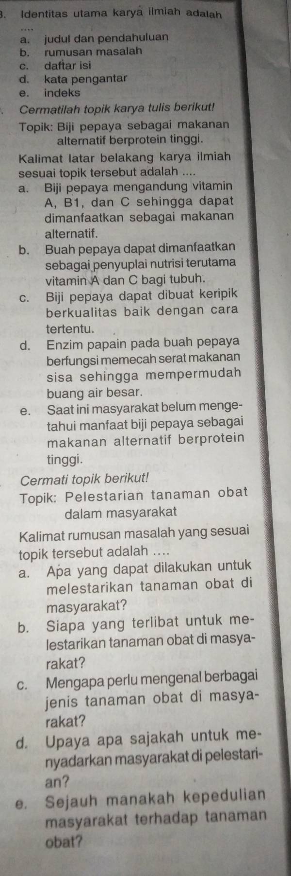 Identitas utama karya ilmiah adalah
a. judul dan pendahuluan
b. rumusan masalah
c. daftar isi
d. kata pengantar
e. indeks
Cermatilah topik karya tulis berikut!
Topik: Biji pepaya sebagai makanan
alternatif berprotein tinggi.
Kalimat latar belakang karya ilmiah
sesuai topik tersebut adalah ....
a. Biji pepaya mengandung vitamin
A, B1, dan C sehingga dapat
dimanfaatkan sebagai makanan
alternatif.
b. Buah pepaya dapat dimanfaatkan
sebagai penyuplai nutrisi terutama
vitamin A dan C bagi tubuh.
c. Biji pepaya dapat dibuat keripik
berkualitas baik dengan cara
tertentu.
d. Enzim papain pada buah pepaya
berfungsi memecah serat makanan
sisa sehingga mempermudah
buang air besar.
e. Saat ini masyarakat belum menge-
tahui manfaat biji pepaya sebagai
makanan alternatif berprotein
tinggi.
Cermati topik berikut!
Topik: Pelestarian tanaman obat
dalam masyarakat
Kalimat rumusan masalah yang sesuai
topik tersebut adalah ....
a. Apa yang dapat dilakukan untuk
melestarikan tanaman obat di
masyarakat?
b. Siapa yang terlibat untuk me-
lestarikan tanaman obat di masya-
rakat?
c. Mengapa perlu mengenal berbagai
jenis tanaman obat di masya-
rakat?
d. Upaya apa sajakah untuk me-
nyadarkan masyarakat di pelestari-
an?
e. Sejauh manakah kepedulian
masyarakat terhadap tanaman
obat?