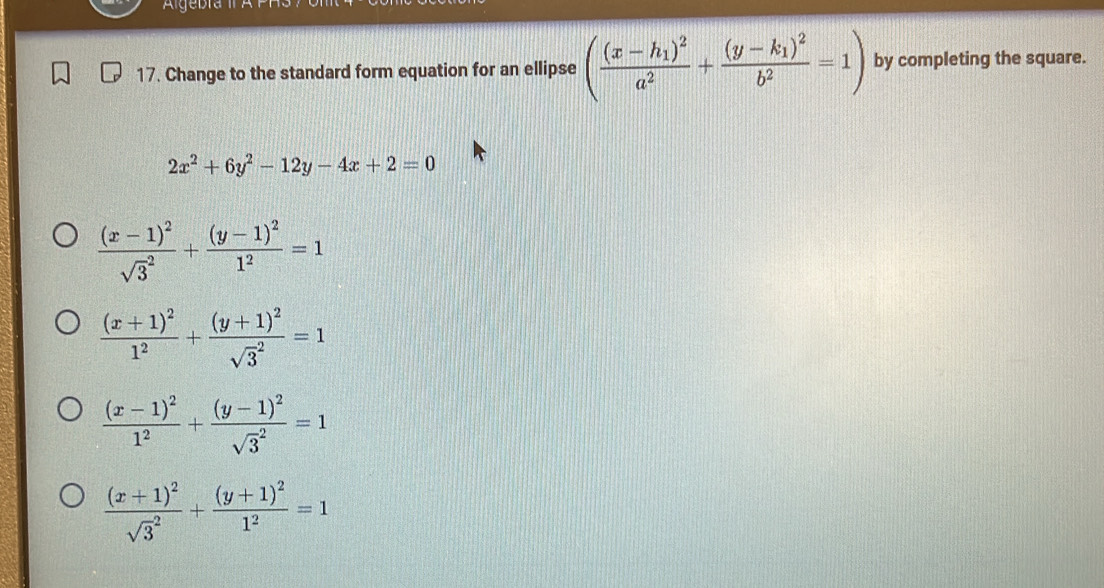 Algebra II A
17. Change to the standard form equation for an ellipse (frac (x-h_1)^2a^2+frac (y-k_1)^2b^2=1) by completing the square.
2x^2+6y^2-12y-4x+2=0
frac (x-1)^2(sqrt(3)^2)+frac (y-1)^21^2=1
frac (x+1)^21^2+frac (y+1)^2(sqrt(3)^2)=1
frac (x-1)^21^2+frac (y-1)^2(sqrt(3)^2)=1
frac (x+1)^2(sqrt(3)^2)+frac (y+1)^21^2=1