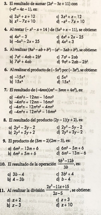 El resultado de sumar (2z^2-3z+11) con
(-z^2-4z-1) ), es:
a) 3z^2+z+12 c 3z^2+z-12
b) z^2-7z+10 d) -z^2-7z+10
4. Al restar (-x^2-x+14) de (5x^2+x-11) , se obtiene:
a) 4x^2-3 c 6x^2+2x-25
b) -6x^2-2x+25 d) 4x^2+3
5. Al realizar (8a^2-ab+b^2)-(a^2-3ab+b^2) , se obtiene:
a) 7a^2-4ab+2b^2 c 7a^2+2ab
b) 7a^2+4ab d) 9a^2+2ab-2b^2
6. Al realizar el producto de (-5x^2) por (-3x^3) , se obtiene:
a) -15x^5 c 5x^5
b) 15x^6 d) 15x^5
7. El resultado de (-4mn)(m^2-3mn+4n^2) , es:
a) -4m^2n-12mn-16mn^2
bj -4m^2n+12mn-16mn^2
c) -4m^3n-12m^2n^2-4mn^3
d) -4m^3n+12m^2n^2-16mn^3
8. El resultado del producto (2y-1)(y+2) , es:
a) 2y^2-3y-2 c) 2y^2-5y-2
b) 2y^2+5y+2 d) 2y^2+3y-2
9. El producto de (3m-2)(2m-3) , es:
a) 6m^2-13m+6 c 6m^2-5m+6
b) 6m^2+5m+6 d) 6m^2-13m-6
10. El resultado de la operación  (9b^2-12b)/3b , , es:
a) 3b-4 c) 3b^2+4
b) 4-3b d) b-4
11. Al realizar la división  (2z^2-11z+15)/2z-5  , se obtiene:
a) z+2 c) z+3
d)
b) z-3 z+10