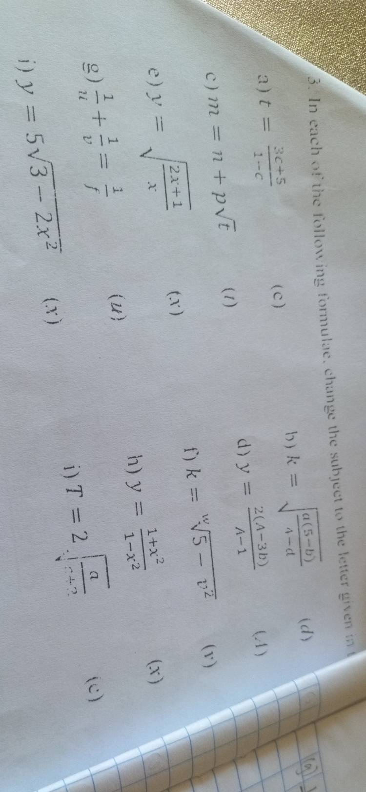 In each of the following formulae, change the subject to the letter given in t
(d) 
b ) 
a ) t= (3c+5)/1-c  k=sqrt(frac a(5-b))4-d
(c) 
d) y= (2(A-3b))/A-1 
(4) 
c ) m=n+psqrt(t)
(1) 
f) k=sqrt[w](5-v^2) (v) 
(X ) 
e) y=sqrt(frac 2x+1)x (x) 
h) y= (1+x^2)/1-x^2 
(U) 
g)  1/u + 1/v = 1/f  (c) 
i ) T=2sqrt(frac a)c+2
i ) y=5sqrt(3-2x^2) (x )