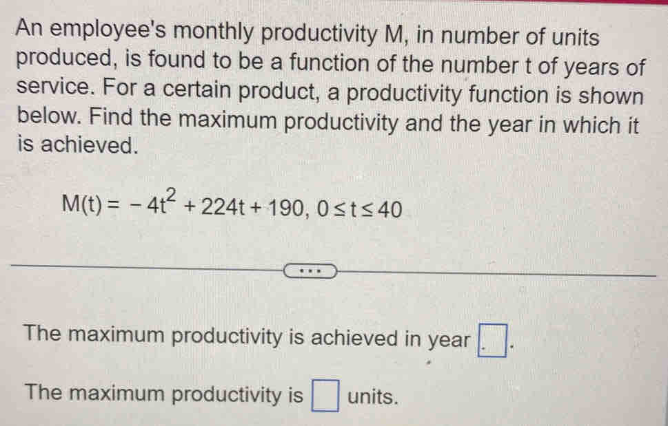 An employee's monthly productivity M, in number of units
produced, is found to be a function of the number t of years of
service. For a certain product, a productivity function is shown
below. Find the maximum productivity and the year in which it
is achieved.
M(t)=-4t^2+224t+190, 0≤ t≤ 40
The maximum productivity is achieved in year □ .
The maximum productivity is □ units.