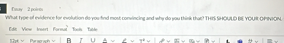 Essay 2 points 
What type of evidence for evolution do you find most convincing and why do you think that? THIS SHOULD BE YOUR OPINION. 
Edit View Insert Format Tools Table 
Paragraph B