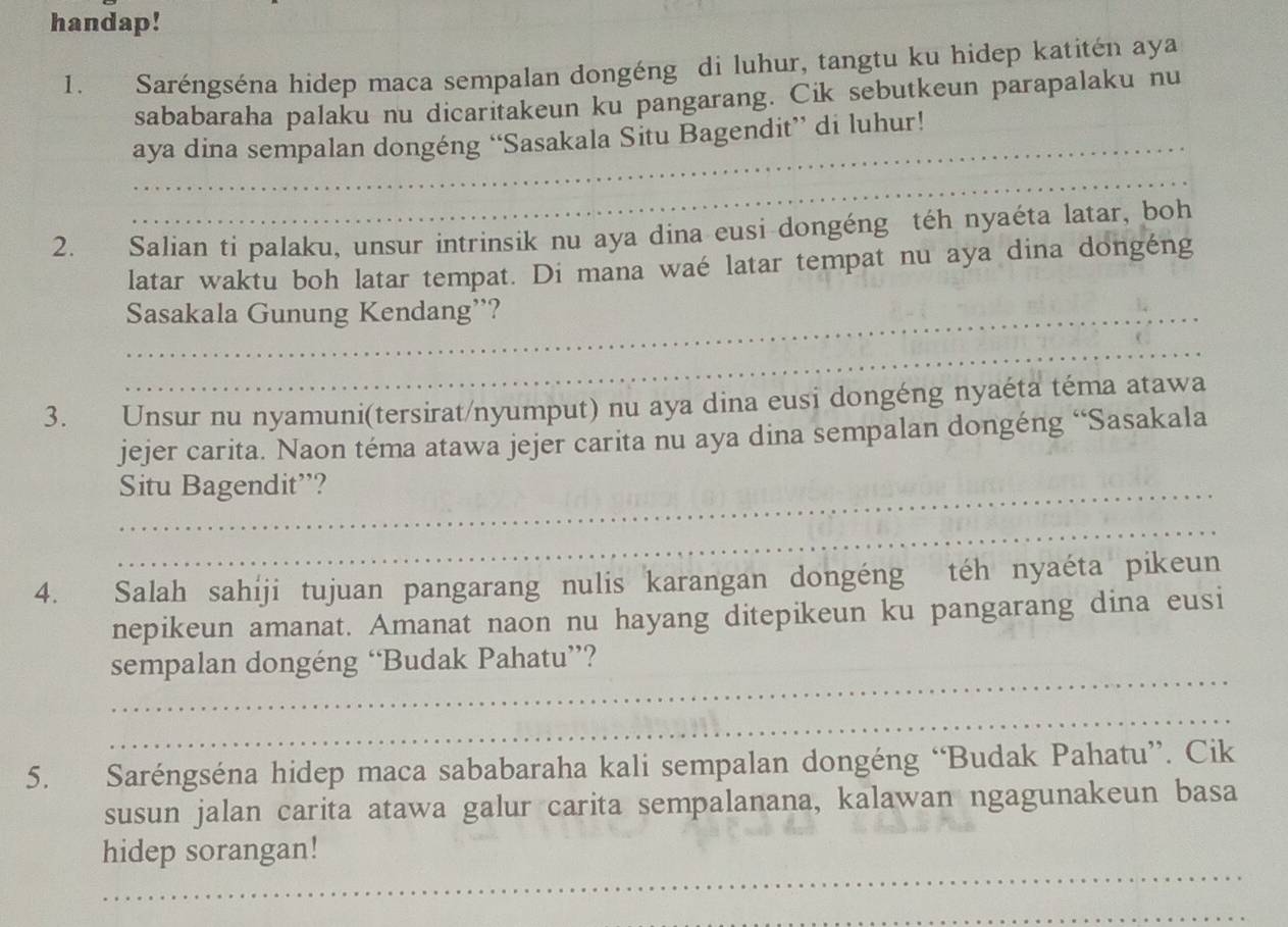 handap! 
1. Saréngséna hidep maca sempalan dongéng di luhur, tangtu ku hidep katitén aya 
sababaraha palaku nu dicaritakeun ku pangarang. Cik sebutkeun parapalaku nu 
_aya dina sempalan dongéng “Sasakala Situ Bagendit” di luhur! 
_ 
2. Salian ti palaku, unsur intrinsik nu aya dina eusi dongéng téh nyaéta latar, boh 
latar waktu boh latar tempat. Di mana waé latar tempat nu aya dina dongéng 
_Sasakala Gunung Kendang”? 
_ 
3. Unsur nu nyamuni(tersirat/nyumput) nu aya dina eusi dongéng nyaéta téma atawa 
jejer carita. Naon téma atawa jejer carita nu aya dina sempalan dongéng “Sasakala 
_Situ Bagendit”? 
_ 
4. Salah sahiji tujuan pangarang nulis karangan dongéng téh nyaéta pikeun 
nepikeun amanat. Amanat naon nu hayang ditepikeun ku pangarang dina eusi 
_ 
sempalan dongéng “Budak Pahatu”? 
_ 
5. Saréngséna hidep maca sababaraha kali sempalan dongéng “Budak Pahatu”. Cik 
susun jalan carita atawa galur carita sempalanana, kalawan ngagunakeun basa 
_ 
hidep sorangan! 
_