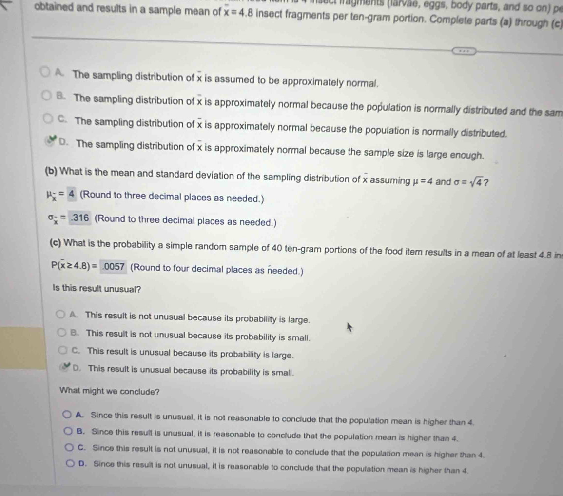 isect iragments (larvae, eggs, body parts, and so on) pe
obtained and results in a sample mean of x=4.8 insect fragments per ten-gram portion. Complete parts (a) through (c)
The sampling distribution of x is assumed to be approximately normal.
B. The sampling distribution of x is approximately normal because the population is normally distributed and the sam
C. The sampling distribution of x is approximately normal because the population is normally distributed.
D. The sampling distribution of x is approximately normal because the sample size is large enough.
(b) What is the mean and standard deviation of the sampling distribution of x assuming mu =4 and sigma =sqrt(4)
mu _overline x=4 (Round to three decimal places as needed.)
sigma _x^(-=316 (Round to three decimal places as needed.)
(c) What is the probability a simple random sample of 40 ten-gram portions of the food item results in a mean of at least 4.8 in
P(overline x)≥ 4.8)=0057 (Round to four decimal places as needed.)
Is this result unusual?
A. This result is not unusual because its probability is large.
B. This result is not unusual because its probability is small.
C. This result is unusual because its probability is large.
D. This result is unusual because its probability is small.
What might we conclude?
A. Since this result is unusual, it is not reasonable to conclude that the population mean is higher than 4.
B. Since this result is unusual, it is reasonable to conclude that the population mean is higher than 4.
C. Since this result is not unusual, it is not reasonable to conclude that the population mean is higher than 4.
D. Since this result is not unusual, it is reasonable to conclude that the population mean is higher than 4.