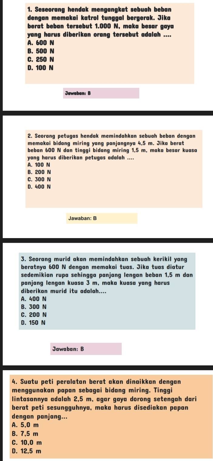 Seseorang hendak mengangkat sebuah beban
dengan memakai katrol tunggal bergerak. Jika
berat beban tersebut 1.000 N, maka besar gaya
yang harus diberikan orang tersebut adalah ....
A. 600 N
B. 500 N
C. 250 N
D. 100 N
Jawaban: B
2. Seorang petugas hendak memindahkan sebuah beban dengan
memakai bidang miring yang panjangnya 4,5 m. Jika berat
beban 600 N dan tinggi bidang miring 1,5 m, maka besar kuasa
yang harus diberikan petugas adalah ....
A. 100 N
B. 200 N
C. 300 N
D. 400 N
Jawaban: B
3. Seorang murid akan memindahkan sebuah kerikil yang
beratnya 600 N dengan memakai tuas. Jika tuas diatur
sedemikian rupa sehingga panjang lengan beban 1,5 m dan
panjang lengan kuasa 3 m, maka kuasa yang harus
diberikan murid itu adalah....
A. 400 N
B. 300 N
C. 200 N
D. 150 N
Jawaban: B
4. Suatu peti peralatan berat akan dinaikkan dengan
menggunakan papan sebagai bidang miring. Tinggi
lintasannya adalah 2,5 m, agar gaya dorong setengah dari
berat peti sesungguhnya, maka harus disediakan papan
dengan panjang...
A. 5,0 m
B. 7,5 m
C. 10,0 m
D. 12,5 m