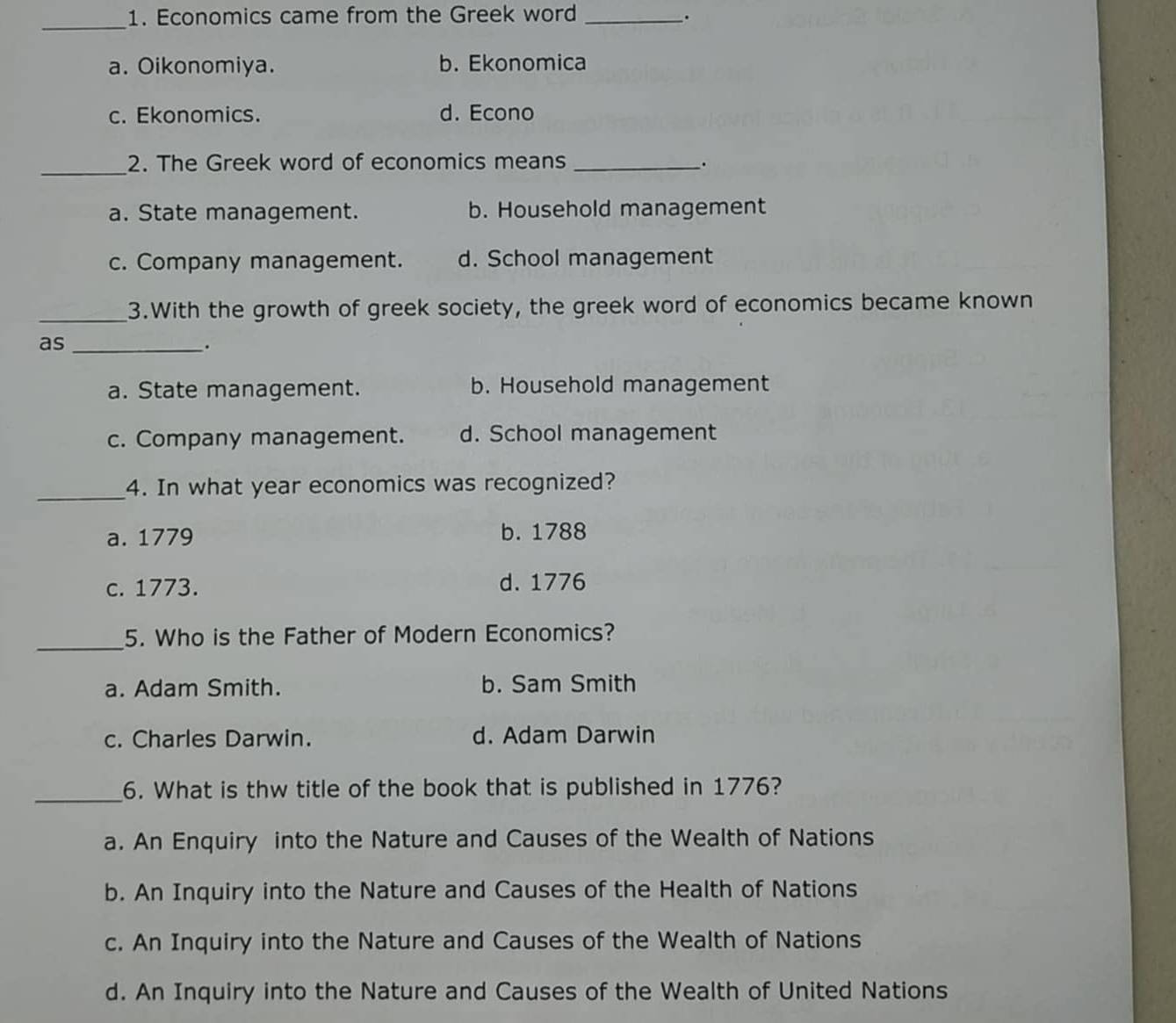 Economics came from the Greek word_
.
_
a. Oikonomiya. b. Ekonomica
c. Ekonomics. d. Econo
_
2. The Greek word of economics means _.
a. State management. b. Household management
c. Company management. d. School management
_3.With the growth of greek society, the greek word of economics became known
as_
.
a. State management. b. Household management
c. Company management. d. School management
_4. In what year economics was recognized?
a. 1779 b. 1788
c. 1773. d. 1776
_5. Who is the Father of Modern Economics?
a. Adam Smith. b. Sam Smith
c. Charles Darwin. d. Adam Darwin
_6. What is thw title of the book that is published in 1776?
a. An Enquiry into the Nature and Causes of the Wealth of Nations
b. An Inquiry into the Nature and Causes of the Health of Nations
c. An Inquiry into the Nature and Causes of the Wealth of Nations
d. An Inquiry into the Nature and Causes of the Wealth of United Nations