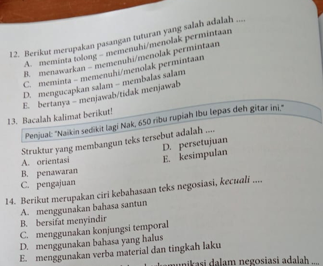 Berikut merupakan pasangan tuturan yang salah adalah ...
A. meminta tolong - memenuhi/menolak permintaan
B. menawarkan - memenuhi/menolak permintaan
C. meminta - memenuhi/menolak permintaan
D. mengucapkan salam - membalas salam
E. bertanya - menjawab/tidak menjawab
13. Bacalah kalimat berikut!
Penjual: "Naikin sedikit lagi Nak, 650 ribu rupiah Ibu lepas deh gitar ini."
Struktur yang membangun teks tersebut adalah ....
D. persetujuan
A. orientasi
E. kesimpulan
B. penawaran
C. pengajuan
14. Berikut merupakan ciri kebahasaan teks negosiasi, kecuali ....
A. menggunakan bahasa santun
B. bersifat menyindir
C. menggunakan konjungsi temporal
D. menggunakan bahasa yang halus
E. menggunakan verba material dan tingkah laku
amunikasi dalam negosiasi adalah ....