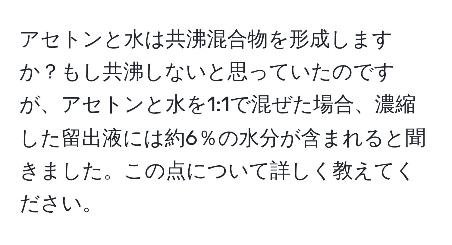 アセトンと水は共沸混合物を形成しますか？もし共沸しないと思っていたのですが、アセトンと水を1:1で混ぜた場合、濃縮した留出液には約6％の水分が含まれると聞きました。この点について詳しく教えてください。