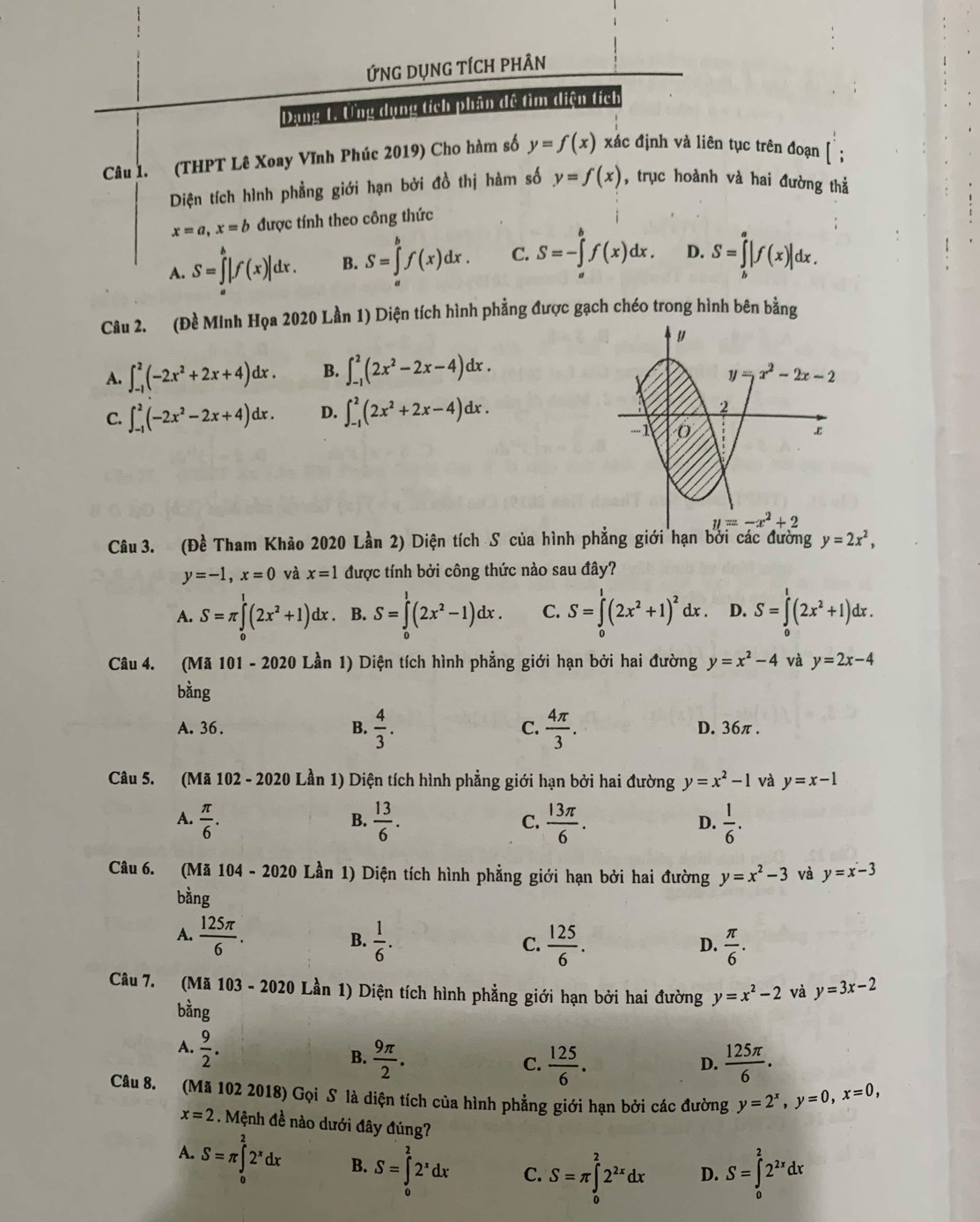 ỨNG DụNG tÍCH phÂN
Dang 1. Ung dụng tích phân dề tìm diện tích
Câu 1. (THPT Lê Xoay Vĩnh Phúc 2019) Cho hàm số y=f(x) xác định và liên tục trên đoạn
Diện tích hình phẳng giới hạn bởi đồ thị hàm số y=f(x) , trục hoành và hai đường thả
x=a,x=b được tính theo công thức
A. S=∈tlimits _a^(b|f(x)|dx. B. S=∈tlimits _a^bf(x)dx. C. S=-∈tlimits _a^bf(x)dx. D. S=∈tlimits _b^a|f(x)|dx.
Câu 2. (Đề Minh Họa 2020 Lần 1) Diện tích hình phẳng được gạch chéo trong hình bên bằng
A. ∈t _(-1)^2(-2x^2)+2x+4)dx. B. ∈t _(-1)^2(2x^2-2x-4)dx.
C. ∈t _(-1)^2(-2x^2-2x+4)dx. D. ∈t _(-1)^2(2x^2+2x-4)dx.
Câu 3. (Đề Tham Khảo 2020 Lần 2) Diện tích S của hình phẳng giới hạn bởi các đường y=2x^2,
y=-1,x=0 và x=1 được tính bởi công thức nào sau đây?
A. S=π ∈tlimits _0^(1(2x^2)+1)dx. B. S=∈tlimits _0^(1(2x^2)-1)dx. C. S=∈tlimits _0^(1(2x^2)+1)^2dx. D. S=∈tlimits _0^(1(2x^2)+1)dx.
Câu 4. (Mã 101 - 2020 Lần 1) Diện tích hình phẳng giới hạn bởi hai đường y=x^2-4 và y=2x-4
bằng
A. 36. B.  4/3 . C.  4π /3 . D. 36π .
Câu 5. (Mã 102 - 2020 Lần 1) Diện tích hình phẳng giới hạn bởi hai đường y=x^2-1 và y=x-1
A.  π /6 .  13/6 . C.  13π /6 . D.  1/6 .
B.
Câu 6. (Mã 104-2020 Lần 1) Diện tích hình phẳng giới hạn bởi hai đường y=x^2-3 và y=x-3
bằng
A.  125π /6 . B.  1/6 .  125/6 .  π /6 .
C.
D.
Câu 7. (Mã 103-2020L_(an)^(lambda) 1) Diện tích hình phẳng giới hạn bởi hai đường y=x^2-2 và y=3x-2
bằng
A.  9/2 .
B.  9π /2 .  125/6 .  125π /6 .
C.
D.
Câu 8. (Mã 102 2018) Gọi S là diện tích của hình phẳng giới hạn bởi các đường y=2^x,y=0,x=0,
x=2 Mệnh đề nào dưới đây đúng?
A. S=π ∈tlimits _0^(22^x)dx B. S=∈tlimits _0^(22^x)dx C. S=π ∈tlimits _0^(22^2x)dx D. S=∈tlimits _0^(22^2x)dx