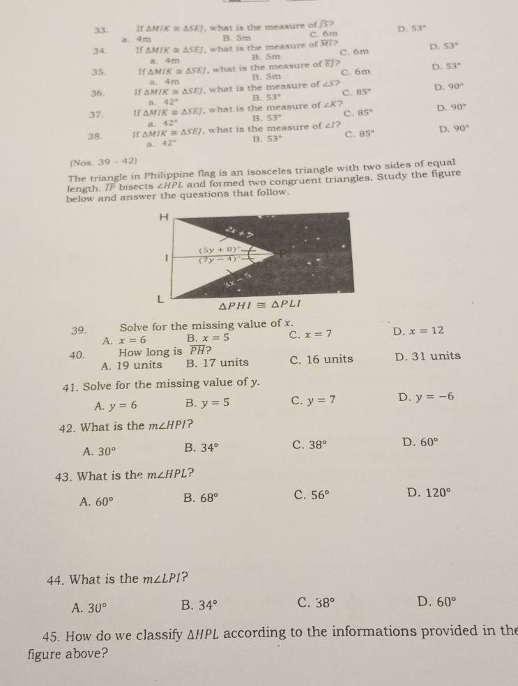 If △ MIK≌ △ SEJ , what is the measure of S? D. 53°
a. 4m B. 5m C. 6m
34. 1f △ MIK≌ △ SEJ , what is the measure of H?
a. 4m B.5m C. 6m D. 53°
35 If △ MIK≌ △ SEJ , what is the measure of EJ? C. 6m D. 53°
a. 4m B. 5m
36. 1f △ MIK≌ △ SEJ , what is the measure of ∠ S ?
n. 42° B. 53° C. 85° D. 90°
37. 1f △ MIK≌ △ SEJ , what is the measure of ∠ K
B. 53° c. 85° D. 90°
a. 42°
38. If △ MIK≌ △ SEJ , what is the measure of ∠ 1?
a. 42° B. 53° C. 85° D. 90°
(Nos. 39-42)
The triangle in Philippine flag is an isosceles triangle with two sides of equal
length. overline IP bisects ∠ HPL and formed two congruent triangles. Study the figure
below and answer the questions that follow.
39. Solve for the missing value of x.
A. x=6 B. x=5 C. x=7 D. x=12
40. How long is overline PH ?
A. 19 units B. 17 units C. 16 units D. 31 units
41. Solve for the missing value of y.
A. y=6 B. y=5 C. y=7 D. y=-6
42. What is the m∠ HPI ?
A. 30° B. 34° C. 38° D. 60°
43. What is the m∠ HPL ?
A. 60° B. 68° C. 56° D. 120°
44. What is the m∠ LPI ?
A. 30° B. 34° C. 38° D. 60°
45. How do we classify △ HPL according to the informations provided in the
figure above?