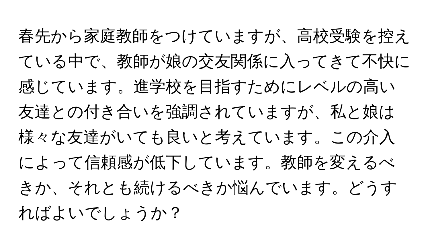 春先から家庭教師をつけていますが、高校受験を控えている中で、教師が娘の交友関係に入ってきて不快に感じています。進学校を目指すためにレベルの高い友達との付き合いを強調されていますが、私と娘は様々な友達がいても良いと考えています。この介入によって信頼感が低下しています。教師を変えるべきか、それとも続けるべきか悩んでいます。どうすればよいでしょうか？