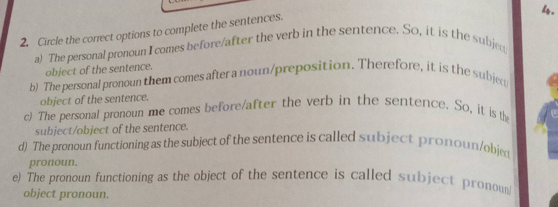 Circle the correct options to complete the sentences. 
a) The personal pronoun I comes before/after the verb in the sentence. So, it is the subjed 
object of the sentence. 
b) The personal pronoun them comes after a noun/preposition. Therefore, it is the subject/ 
object of the sentence. 
c) The personal pronoun me comes before/after the verb in the sentence. So, it is the 
subject/object of the sentence. 
d) The pronoun functioning as the subject of the sentence is called subject pronoun/objec 
pronoun. 
e) The pronoun functioning as the object of the sentence is called subject pronoun/ 
object pronoun.