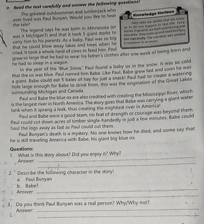 Read the text carefully and answer the following questions
The greatest outdoorsman and lumberjack who
ever lived was Paul Bunyan. Would you like to hear Knowledge Horizon
the tale?
Fairy tales are stories that are mode
The legend says he was born in Minnesota (or up or do not happen is real life. Fairy
was it Michigan?) and that it took 5 giant storks to stories. In general, are both ensertalning and
educative. They make up and reteil this fairy
carry him to his parents. As a baby, Paul was so big tale repeatedly. The narrative was created
that he could blow away lakes and trees when he in response to an evant .
cried. It took a whole herd of cows to feed him. Paul
grew so large that he had to wear his father's clothes after one week of being born and
he had to sleep in a wagon.
In the year of the 'Blue Snow,' Paul found a baby ox in the snow. It was so cold
that the ox was blue. Paul named him Babe. Like Paul, Babe grew fast and soon he was
a giant. Babe could eat 5 bales of hay for just a snack! Paul had to create a watering
hole large enough for Babe to drink from, this was the origination of the Great Lakes
surrounding Michigan and Canada.
Paul and Babe the blue ox are also credited with creating the Mississippi River, which
is the largest river in North America. The story goes that Babe was carrying a giant water
tank when it sprang a leak, thus creating the mightiest river in America!
Paul and Babe were a good team, no feat of strength or courage was beyond them.
Paul could cut down acres of timber single-handedly in just a few minutes. Babe could
haul the logs away as fast as Paul could cut them.
Paul Bunyan's death is a mystery. No one knows how he died, and some say that
he is still traveling America with Babe, his giant big blue ox
Questions:
_
1. What is this story about? Did you enjoy it? Why?
_
Answer:
2. ` Describe the following character in the story!
1
a. Paul Bunyan
_
b. Babe?
_
Answer:
_
_
3. Do you think Paul Bunyan was a real person? Why/Why not?
_
Answer: