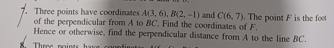 Three points have coordinates A(3,6), B(2,-1) and C(6,7). The point F is the foot 
of the perpendicular from A to BC. Find the coordinates of F. 
Hence or otherwise, find the perpendicular distance from A to the line BC. 
Three points hav