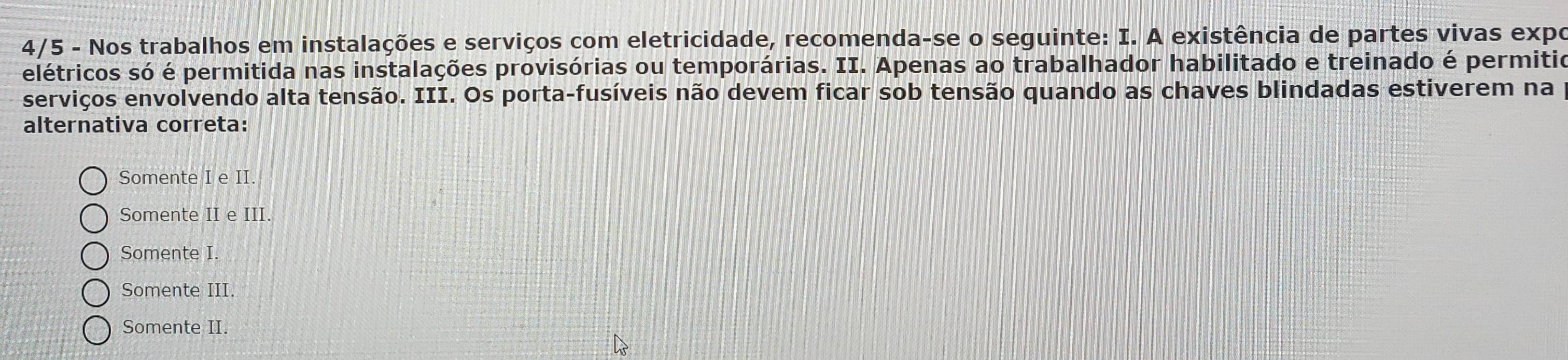 4/5 - Nos trabalhos em instalações e serviços com eletricidade, recomenda-se o seguinte: I. A existência de partes vivas expo
elétricos só é permitida nas instalações provisórias ou temporárias. II. Apenas ao trabalhador habilitado e treinado é permitio
serviços envolvendo alta tensão. III. Os porta-fusíveis não devem ficar sob tensão quando as chaves blindadas estiverem na
alternativa correta:
Somente I e II.
Somente II e III.
Somente I.
Somente III.
Somente II.