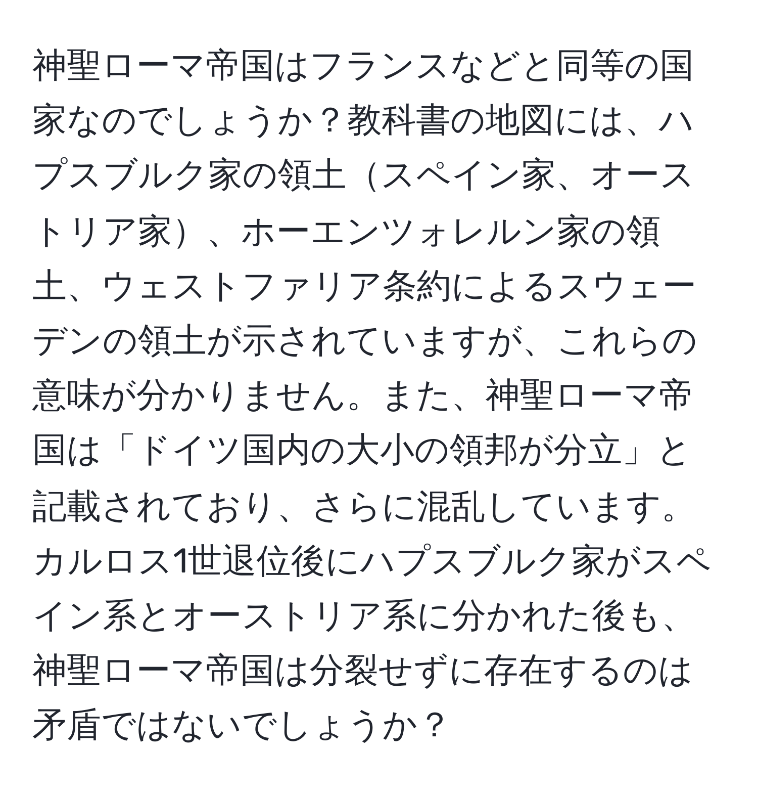 神聖ローマ帝国はフランスなどと同等の国家なのでしょうか？教科書の地図には、ハプスブルク家の領土スペイン家、オーストリア家、ホーエンツォレルン家の領土、ウェストファリア条約によるスウェーデンの領土が示されていますが、これらの意味が分かりません。また、神聖ローマ帝国は「ドイツ国内の大小の領邦が分立」と記載されており、さらに混乱しています。カルロス1世退位後にハプスブルク家がスペイン系とオーストリア系に分かれた後も、神聖ローマ帝国は分裂せずに存在するのは矛盾ではないでしょうか？