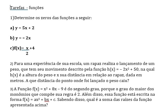 Tarefas - funções 
1)Determine os zeros das funções a seguir: 
a) y=5x+2
b) y=-2x
c) f(x)= x/2 +4
2) Para uma experiência de sua escola, um rapaz realiza o lançamento de um 
peso, que tem seu movimento descrito pela função h(x)=-2x^2+50 , na qual
h(x) é a altura do peso e x sua distância em relação ao rapaz, dada em 
metros. A que distância do ponto onde foi lançado o peso caiu? 
3)A Função f(x)=x^2+8x-9 é do segundo grau, porque o grau do maior dos 
monômios que compõe sua regra é 2. Além disso, essa função está escrita na 
forma f(x)=ax^2+bx+c. Sabendo disso, qual é a soma das raízes da função 
apresentada acima?