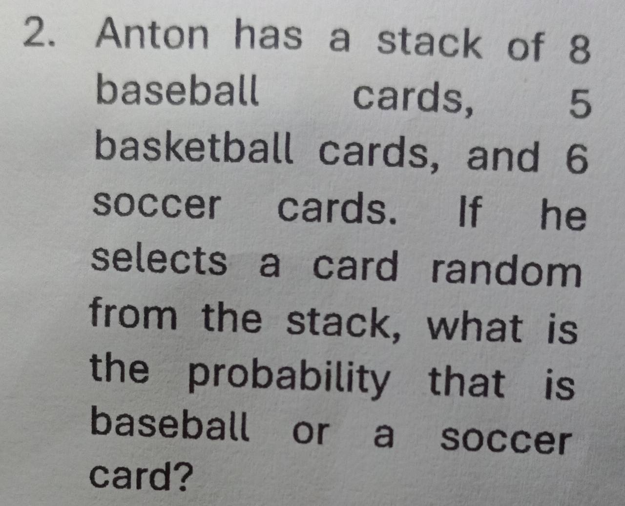 Anton has a stack of 8
baseball cards, 5
basketball cards, and 6
soccer cards. If he 
selects a card random 
from the stack, what is 
the probability that is 
baseball or a soccer 
card?