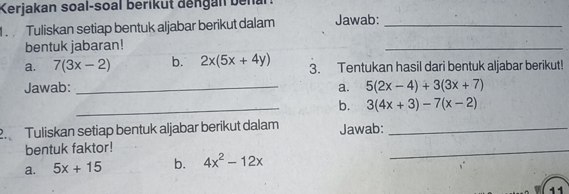 Kerjakan soal-soal berikut dengan benar: 
. Tuliskan setiap bentuk aljabar berikut dalam Jawab:_ 
bentuk jabaran! 
_ 
b. 2x(5x+4y)
a. 7(3x-2) 3. Tentukan hasil dari bentuk aljabar berikut! 
Jawab: _a. 5(2x-4)+3(3x+7)
_b. 3(4x+3)-7(x-2)
2. Tuliskan setiap bentuk aljabar berikut dalam_ 
Jawab: 
bentuk faktor! 
a. 5x+15 b. 4x^2-12x
_ 
11