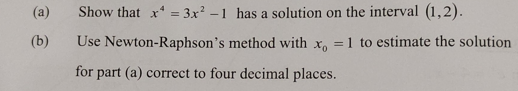 Show that x^4=3x^2-1 has a solution on the interval (1,2). 
(b) Use Newton-Raphson’s method with x_0=1 to estimate the solution 
for part (a) correct to four decimal places.