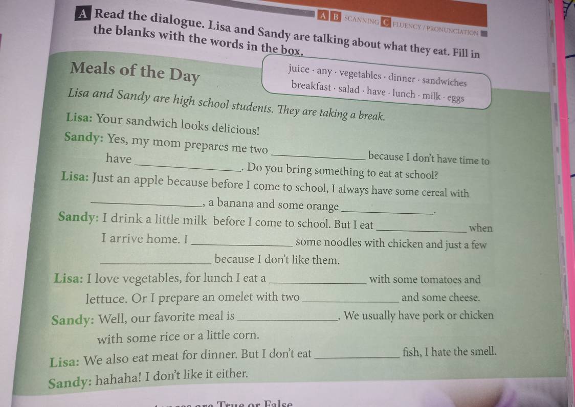 a B SCANNING FLUENCY / PRONUNCIATION 
A Read the dialogue. Lisa and Sandy are talking about what they eat. Fill in 
the blanks with the words in the box. 
juice - any · vegetables · dinner · sandwiches 
Meals of the Day breakfast · salad · have · lunch · milk · eggs 
Lisa and Sandy are high school students. They are taking a break. 
Lisa: Your sandwich looks delicious! 
Sandy: Yes, my mom prepares me two _because I don’t have time to 
have _. Do you bring something to eat at school? 
Lisa: Just an apple because before I come to school, I always have some cereal with 
_, a banana and some orange_ : 
Sandy: I drink a little milk before I come to school. But I eat 
_when 
I arrive home. I _some noodles with chicken and just a few 
_because I don’t like them. 
Lisa: I love vegetables, for lunch I eat a _with some tomatoes and 
lettuce. Or I prepare an omelet with two _and some cheese. 
Sandy: Well, our favorite meal is _. We usually have pork or chicken 
with some rice or a little corn. 
Lisa: We also eat meat for dinner. But I don’t eat_ fish, I hate the smell. 
Sandy: hahaha! I don't like it either. 
r False