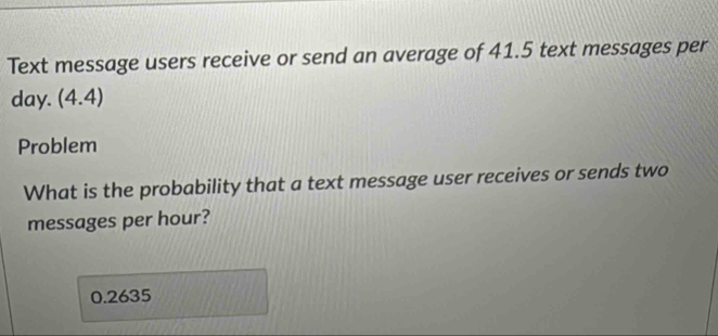 Text message users receive or send an average of 41.5 text messages per
day. (4.4)
Problem 
What is the probability that a text message user receives or sends two 
messages per hour?
0.2635