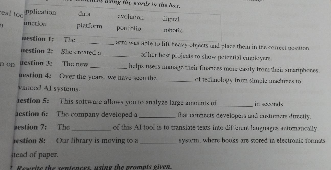 uences using the words in the box.
eal too pplication data evolution digital
unction platform portfolio robotic
uestion 1: The _arm was able to lift heavy objects and place them in the correct position.
uestion 2: She created a _of her best projects to show potential employers.
n on uestion 3: The new _helps users manage their finances more easily from their smartphones.
estion 4: Over the years, we have seen the _of technology from simple machines to
vanced AI systems.
estion 5: This software allows you to analyze large amounts of _in seconds.
estion 6: The company developed a _that connects developers and customers directly.
estion 7: The _of this AI tool is to translate texts into different languages automatically.
lestion 8: Our library is moving to a _system, where books are stored in electronic formats
stead of paper.
1 Rewrite the sentences. using the prompts given.