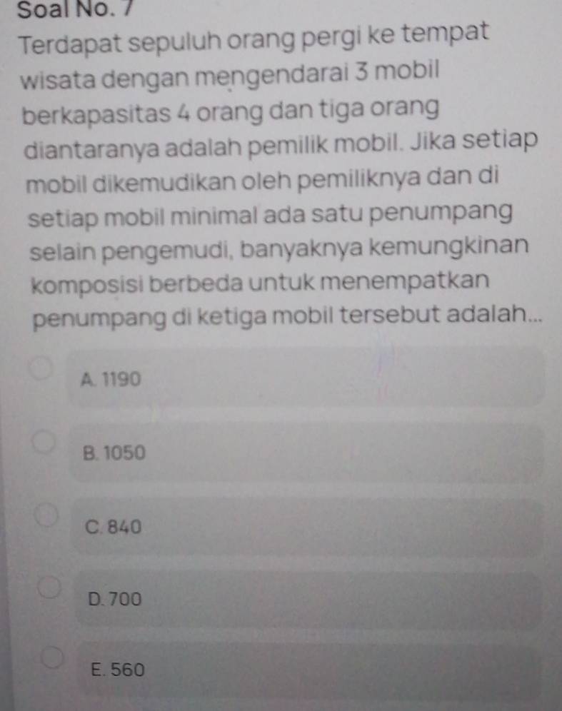 Soal No. 7
Terdapat sepuluh orang pergi ke tempat
wisata dengan mengendarai 3 mobil
berkapasitas 4 orang dan tiga orang
diantaranya adalah pemilik mobil. Jika setiap
mobil dikemudikan oleh pemiliknya dan di
setiap mobil minimal ada satu penumpang
selain pengemudi, banyaknya kemungkinan
komposisi berbeda untuk menempatkan
penumpang di ketiga mobil tersebut adalah...
A. 1190
B. 1050
C. 840
D. 700
E. 560