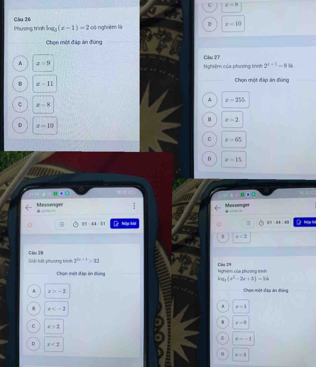 c x=8
Câu 26
Phương trình log _3(x-1)=2 có nghiệm là
D x=10
Chọn một đáp án đúng
Câu 27
A x=9
Nghiệm của phương trình 2^(x+1)=81a
B x=11
Chọn một đáp án đúng
A x=255.
C x=8
B x=2.
D x=10
C x=65.
D x=15. 
Messenger Messenger
B aimta m B arota on
01:44:51 Nộp bài 01:44:48 Nập bề
D x<2</tex> 
Câu 28
Giải bất phương trình 2^(2x+1)>32
Câu 29
Chọn một đáp án đúng Nghiệm của phương trình
log _2(x^2-2x+3)=11a
A x>-2. Chọn một đáp án đúng
B x
A x=1
B x=0
C x>2.
C x=-1
D x<2</tex>
D x=3