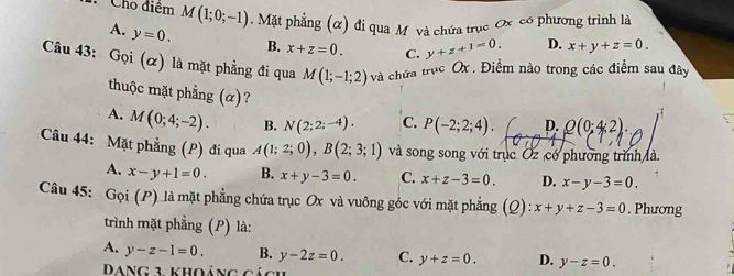 Cho điểm M(1;0;-1). Mặt phẳng (α) đi qua Mỹ và chứa trục Ox có phương trình là
A. y=0. B. x+z=0. C. y+z+1=0. D. x+y+z=0. 
Câu 43: Gọi (α) là mặt phẳng đi qua M(1;-1;2) và chứa trục Ox. Điểm nào trong các điểm sau đây
thuộc mặt phẳng (α)?
A. M(0;4;-2). B. N(2;2;-4). C. P(-2;2;4). D. Q(0;4;2). 
Câu 44: Mặt phẳng (P) đi qua A(1;2;0), B(2;3;1) và song song với trục Oz có phường trình là
A. x-y+1=0. B. x+y-3=0. C. x+z-3=0. D. x-y-3=0. 
Câu 45: G_Qi(P) là mặt phẳng chứa trục Ox và vuông góc với mặt phẳng (Q): x+y+z-3=0. Phương
trình mặt phẳng (P) là:
A. y-z-1=0. B. y-2z=0. C. y+z=0. D. y-z=0. 
+ khoảng