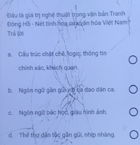 Đâu là giá trị nghệ thuật trong văn bản Tranh
Đông Hồ - Nét tinh hoa của văn hóa Việt Nam?
Trả lời
a. Cấu trúc chặt chē, logic; thông tin
chính xác, khách quan.
b. Ngôn ngữ gần gũi với ca dao dân ca.
c. Ngôn ngữ bác học, giàu hình ảnh.
d. Thể thơ dân tộc gần gũi, nhịp nhàng.