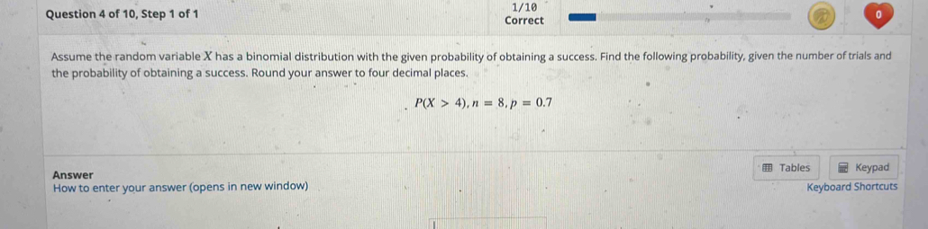 of 10, Step 1 of 1 Correct 1/10 
0 
Assume the random variable X has a binomial distribution with the given probability of obtaining a success. Find the following probability, given the number of trials and 
the probability of obtaining a success. Round your answer to four decimal places.
P(X>4), n=8, p=0.7
Answer Tables Keypad 
How to enter your answer (opens in new window) Keyboard Shortcuts