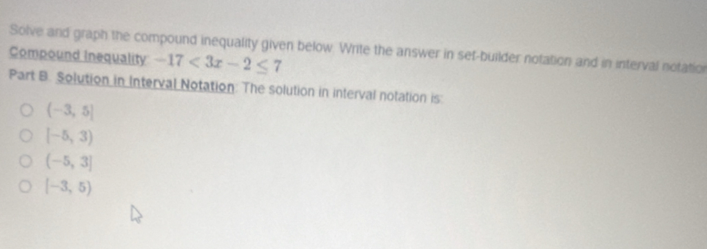 Solve and graph the compound inequality given below. Write the answer in sef-builder notation and in interval notation
Compound Inequality -17<3x-2≤ 7
Part B. Solution in Interval Notation: The solution in interval notation is:
(-3,5]
[-5,3)
(-5,3]
[-3,5)