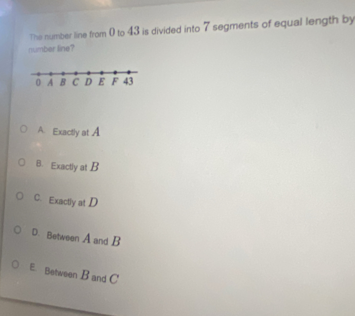 The number line from 0 to 43 is divided into 7 segments of equal length by
number line?
A. Exactly at A
B. Exactly at B
C. Exactly at D
D. Between A and B
E. Between B and C