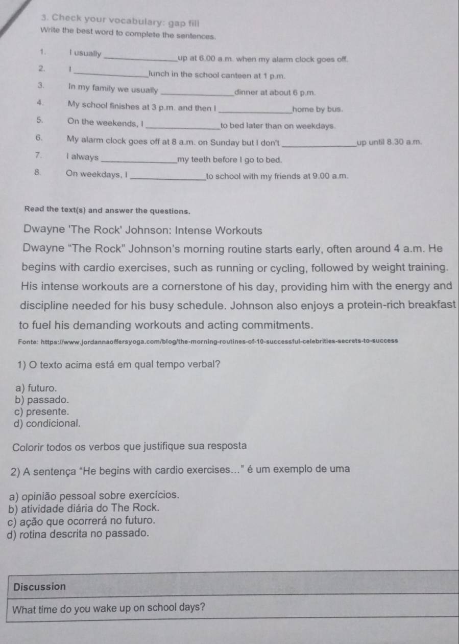 Check your vocabulary: gap fill
Write the best word to complete the sentences.
1. I usually_ up at 6,00 a.m. when my alarm clock goes off.
2. 1_ lunch in the school canteen at 1 p.m.
3. In my family we usually _dinner at about 6 p.m.
4. My school finishes at 3 p.m. and then _home by bus.
5. On the weekends, I _to bed later than on weekdays.
6. My alarm clock goes off at 8 a.m. on Sunday but I don't _up until 8.30 a.m.
7. I always _my teeth before I go to bed.
8. On weekdays, I _to school with my friends at 9.00 a.m.
Read the text(s) and answer the questions.
Dwayne 'The Rock' Johnson: Intense Workouts
Dwayne “The Rock” Johnson’s morning routine starts early, often around 4 a.m. He
begins with cardio exercises, such as running or cycling, followed by weight training.
His intense workouts are a cornerstone of his day, providing him with the energy and
discipline needed for his busy schedule. Johnson also enjoys a protein-rich breakfast
to fuel his demanding workouts and acting commitments.
Fonte: https://www.jordannaoffersyoga.com/blog/the-morning-routines-of-10-successful-celebrities-secrets-to-success
1) O texto acima está em qual tempo verbal?
a) futuro.
b) passado.
c) presente.
d) condicional.
Colorir todos os verbos que justifique sua resposta
2) A sentença “He begins with cardio exercises." é um exemplo de uma
a) opinião pessoal sobre exercícios.
b) atividade diária do The Rock.
c) ação que ocorrerá no futuro.
d) rotina descrita no passado.
Discussion
What time do you wake up on school days?